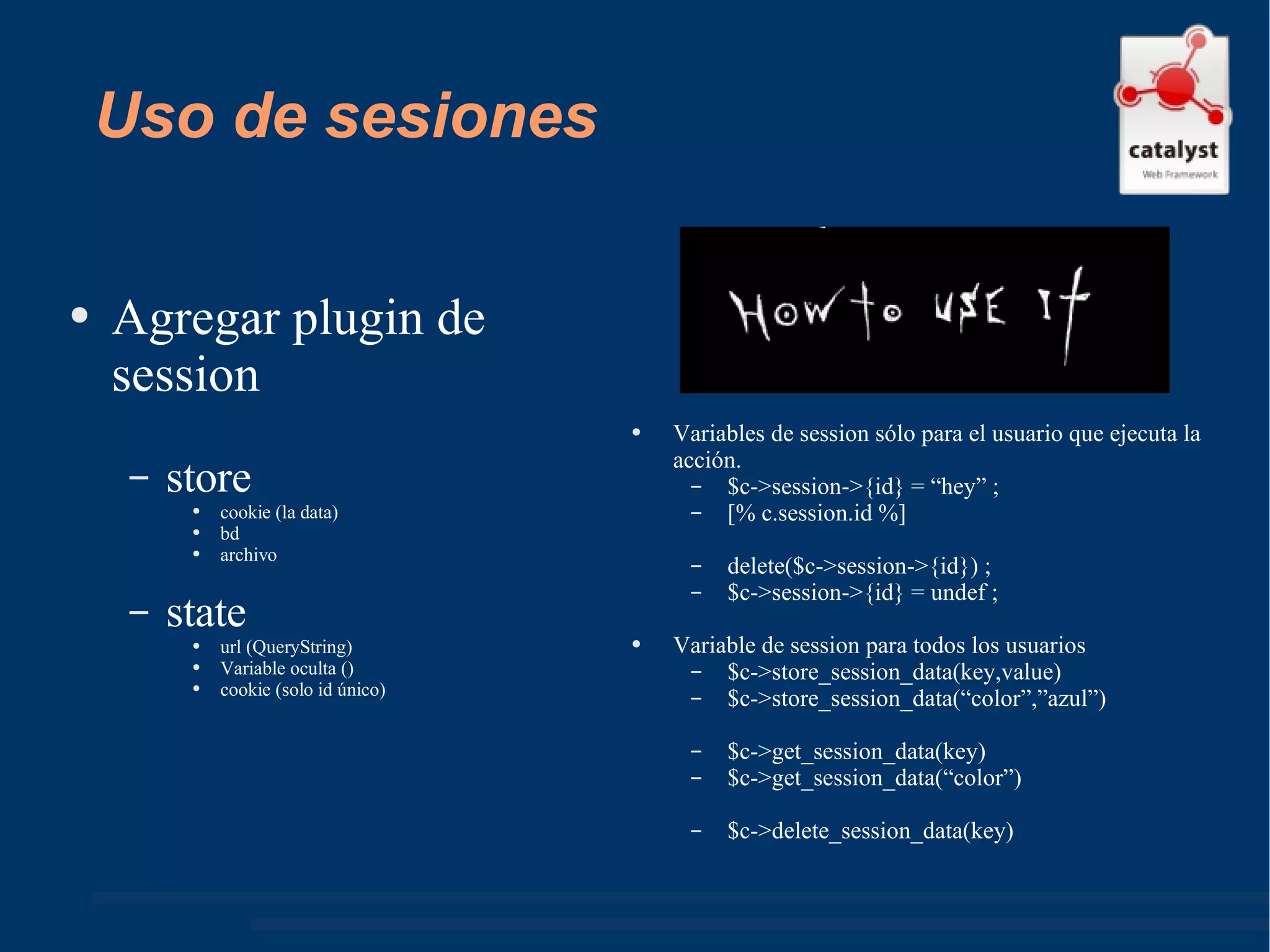 Uso de sesiones Agregar plugin de session store cookie (la data) bd archivo state url (QueryString) Variable oculta () cookie (solo id único) Variables de session sólo para el usuario que ejecuta la acción. $c->session->{id} = “hey” ; [% c.session.id %] delete($c->session->{id}) ; $c->session->{id} = undef ; Variable de session para todos los usuarios $c->store_session_data(key,value) $c->store_session_data(“color”,”azul”) $c->get_session_data(key) $c->get_session_data(“color”) $c->delete_session_data(key) 
