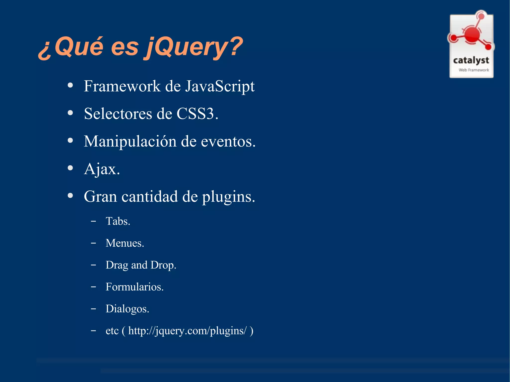 ¿Qué es jQuery? Framework de JavaScript Selectores de CSS3. Manipulación de eventos. Ajax. Gran cantidad de plugins. Tabs. Menues. Drag and Drop. Formularios. Dialogos. etc ( http://jquery.com/plugins/ ) 