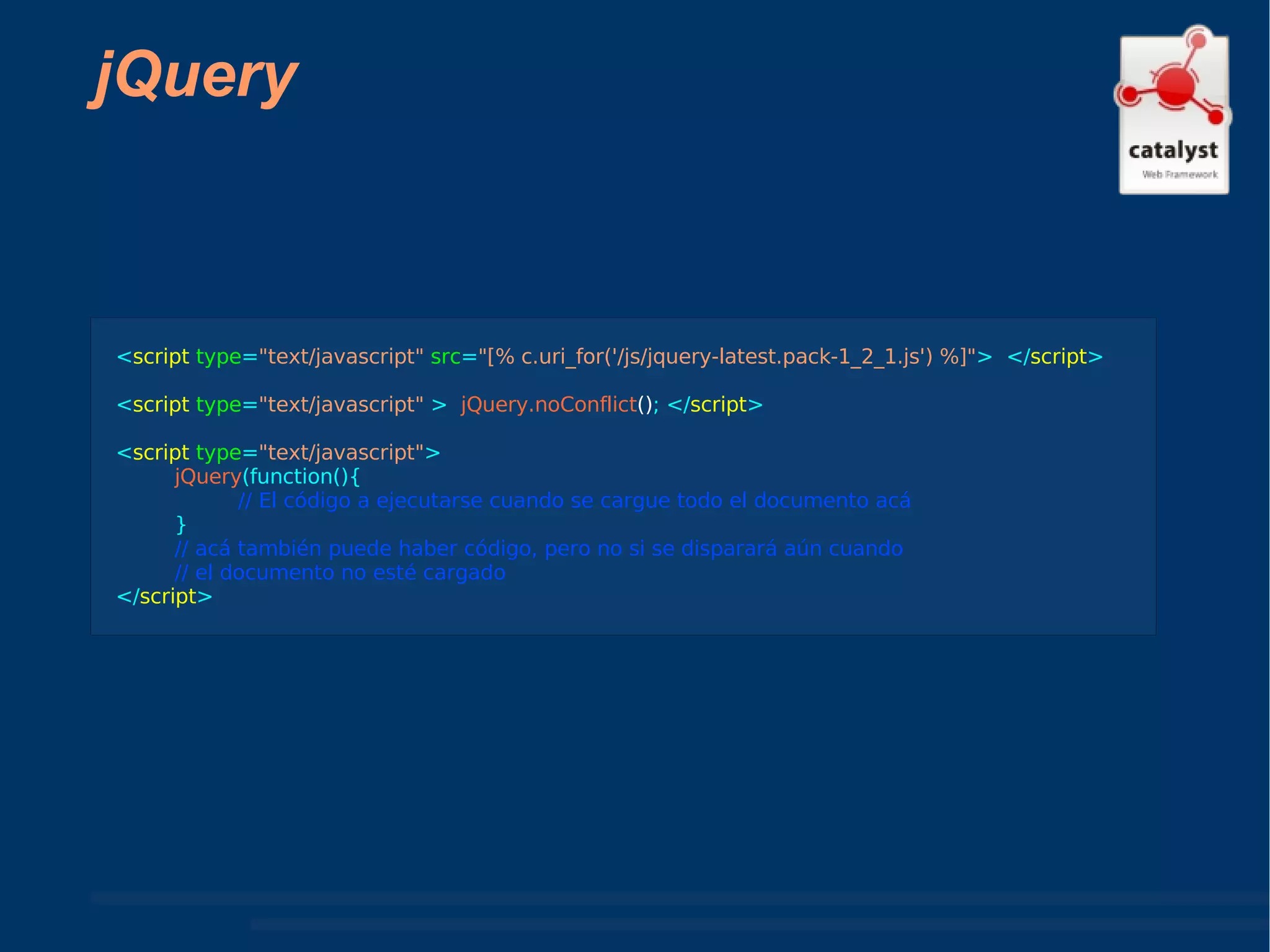 jQuery < script  type = "text/javascript"   src = "[% c.uri_for('/js/jquery-latest.pack-1_2_1.js') %]" >  </ script > < script   type = "text/javascript"  >  jQuery.noConflict () ; </ script > < script  type = "text/javascript" >  jQuery (function(){ // El código a ejecutarse cuando se cargue todo el documento acá } // acá también puede haber código, pero no si se disparará aún cuando  // el documento no esté cargado </ script > 
