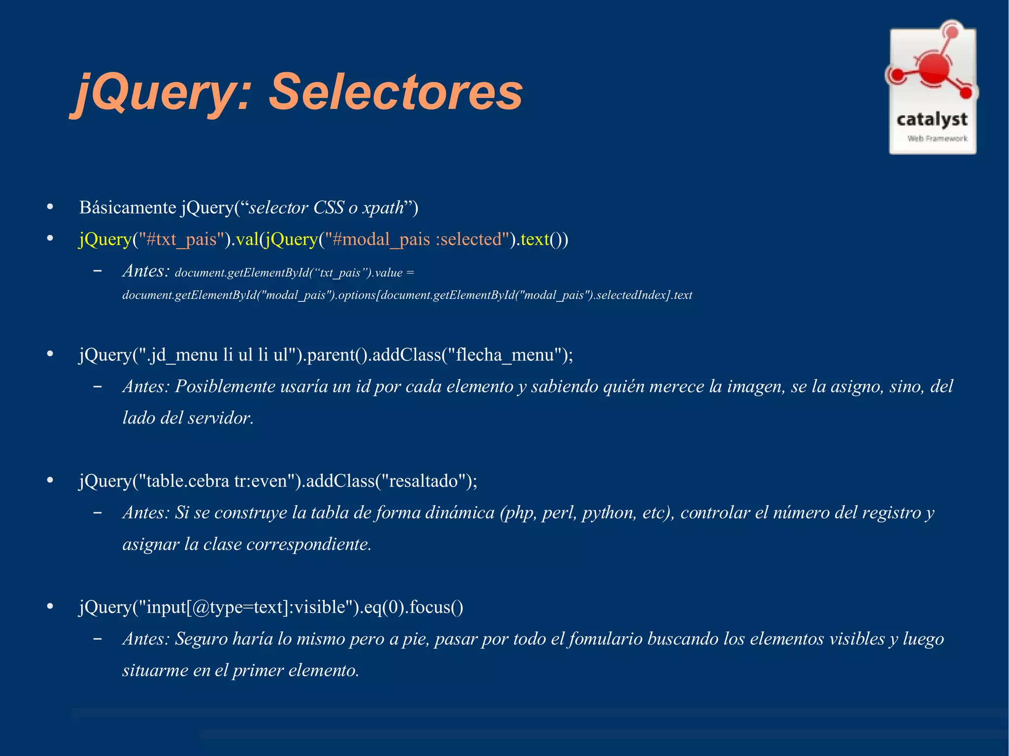 jQuery: Selectores Básicamente jQuery(“ selector CSS o xpath ”) jQuery ( "#txt_pais" ). val ( jQuery ( "#modal_pais :selected" ). text ()) Antes:  document.getElementById(“txt_pais”).value =   document.getElementById("modal_pais").options[document.getElementById("modal_pais").selectedIndex].text jQuery(".jd_menu li ul li ul").parent().addClass("flecha_menu"); Antes: Posiblemente usaría un id por cada elemento y sabiendo quién merece la imagen, se la asigno, sino, del lado del servidor. jQuery("table.cebra tr:even").addClass("resaltado"); Antes: Si se construye la tabla de forma dinámica (php, perl, python, etc), controlar el número del registro y asignar la clase correspondiente. jQuery("input[@type=text]:visible").eq(0).focus() Antes: Seguro haría lo mismo pero a pie, pasar por todo el fomulario buscando los elementos visibles y luego situarme en el primer elemento. 