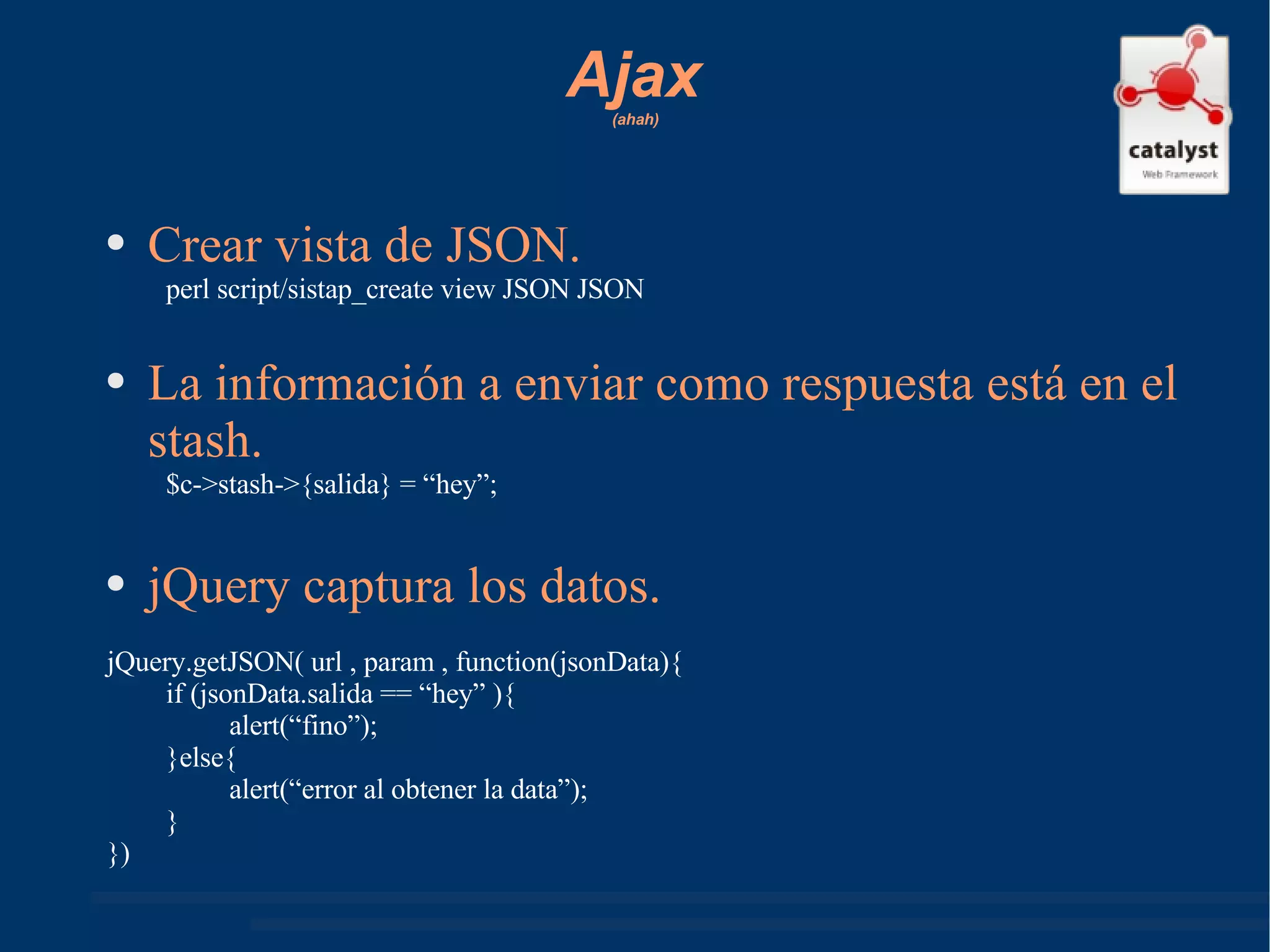 Ajax   (ahah) Crear vista de JSON. perl script/sistap_create view JSON JSON La información a enviar como respuesta está en el stash. $c->stash->{salida} = “hey”; jQuery captura los datos. jQuery.getJSON( url , param , function(jsonData){ if (jsonData.salida == “hey” ){ alert(“fino”); }else{ alert(“error al obtener la data”); } }) 