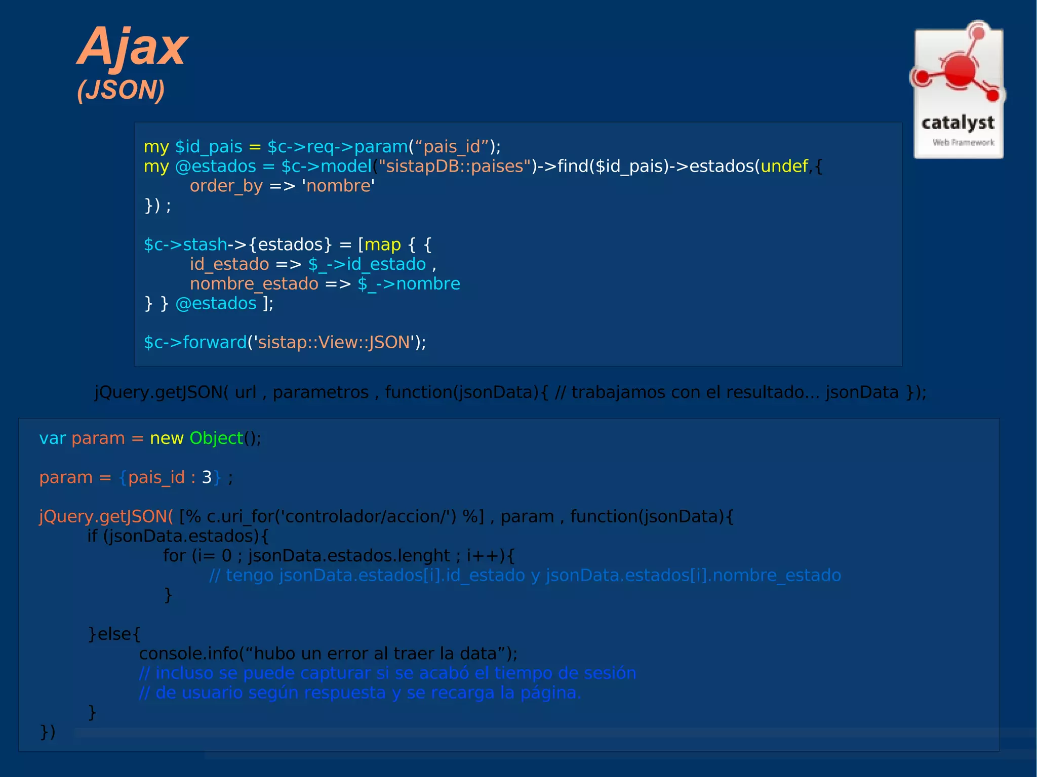 Ajax (JSON) jQuery.getJSON( url , parametros , function(jsonData){ // trabajamos con el resultado... jsonData }); my  $id_pais  =  $c->req->param ( “pais_id” ); my  @estados = $c->model ( "sistapDB::paises" )->find($id_pais)->estados( undef ,{ order_by  => ' nombre ' }) ; $c->stash ->{estados} = [ map  { {  id_estado  =>  $_->id_estado  ,  nombre_estado  =>  $_->nombre  } }  @estados  ]; $c->forward (' sistap::View::JSON '); var  param =   new  Object (); param =  { pais_id :   3 }  ; jQuery.getJSON(  [% c.uri_for('controlador/accion/') %] , param , function(jsonData){ if (jsonData.estados){ for (i= 0 ; jsonData.estados.lenght ; i++){ // tengo jsonData.estados[i].id_estado y jsonData.estados[i].nombre_estado } }else{ console.info(“hubo un error al traer la data”); // incluso se puede capturar si se acabó el tiempo de sesión // de usuario según respuesta y se recarga la página. } }) 
