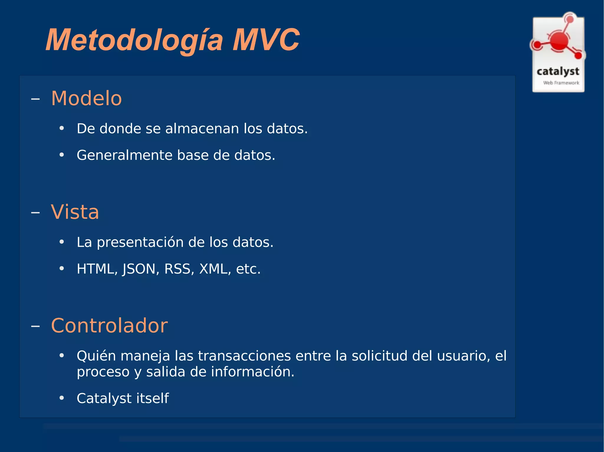 Metodología MVC Modelo De donde se almacenan los datos. Generalmente base de datos. Vista La presentación de los datos. HTML, JSON, RSS, XML, etc.  Controlador Quién maneja las transacciones entre la solicitud del usuario, el proceso y salida de información. Catalyst itself 