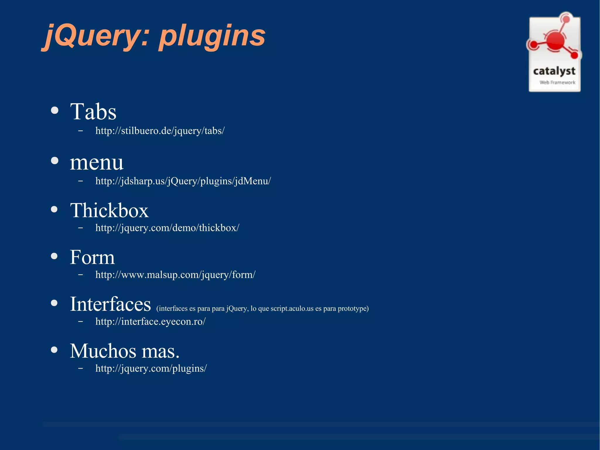 jQuery: plugins Tabs http://stilbuero.de/jquery/tabs/  menu http://jdsharp.us/jQuery/plugins/jdMenu/  Thickbox http://jquery.com/demo/thickbox/  Form http://www.malsup.com/jquery/form/  Interfaces  (interfaces es para para jQuery, lo que script.aculo.us es para prototype) http://interface.eyecon.ro/  Muchos mas. http://jquery.com/plugins/  
