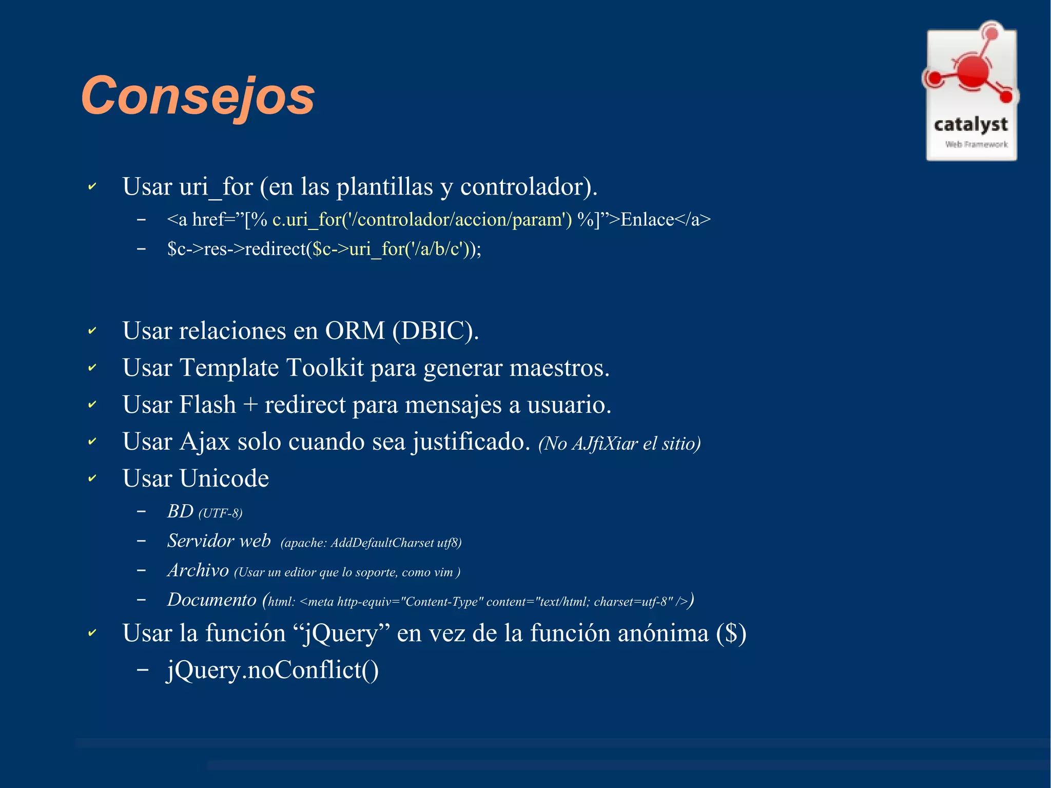 Consejos Usar uri_for (en las plantillas y controlador). <a href=”[%  c.uri_for('/controlador/accion/param')  %]”>Enlace</a> $c->res->redirect( $c->uri_for('/a/b/c') ); Usar relaciones en ORM (DBIC). Usar Template Toolkit para generar maestros. Usar Flash + redirect para mensajes a usuario. Usar Ajax solo cuando sea justificado.  (No AJfiXiar el sitio)   Usar Unicode BD  (UTF-8) Servidor web  (apache: AddDefaultCharset utf8) Archivo  (Usar un editor que lo soporte, como vim ) Documento ( html: <meta http-equiv="Content-Type" content="text/html; charset=utf-8" /> ) Usar la función “jQuery” en vez de la función anónima ($)  jQuery.noConflict() 