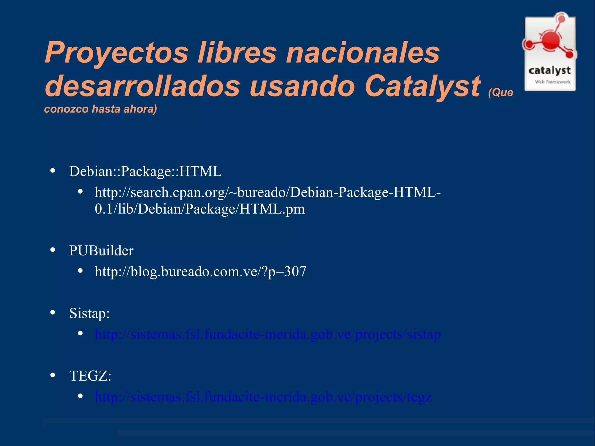 Proyectos libres nacionales desarrollados usando Catalyst  ( Que conozco hasta ahora ) Debian::Package::HTML http://search.cpan.org/~bureado/Debian-Package-HTML-0.1/lib/Debian/Package/HTML.pm  PUBuilder http://blog.bureado.com.ve/?p=307  Sistap: http://sistemas.fsl.fundacite-merida.gob.ve/projects/sistap   TEGZ: http://sistemas.fsl.fundacite-merida.gob.ve/projects/tegz   