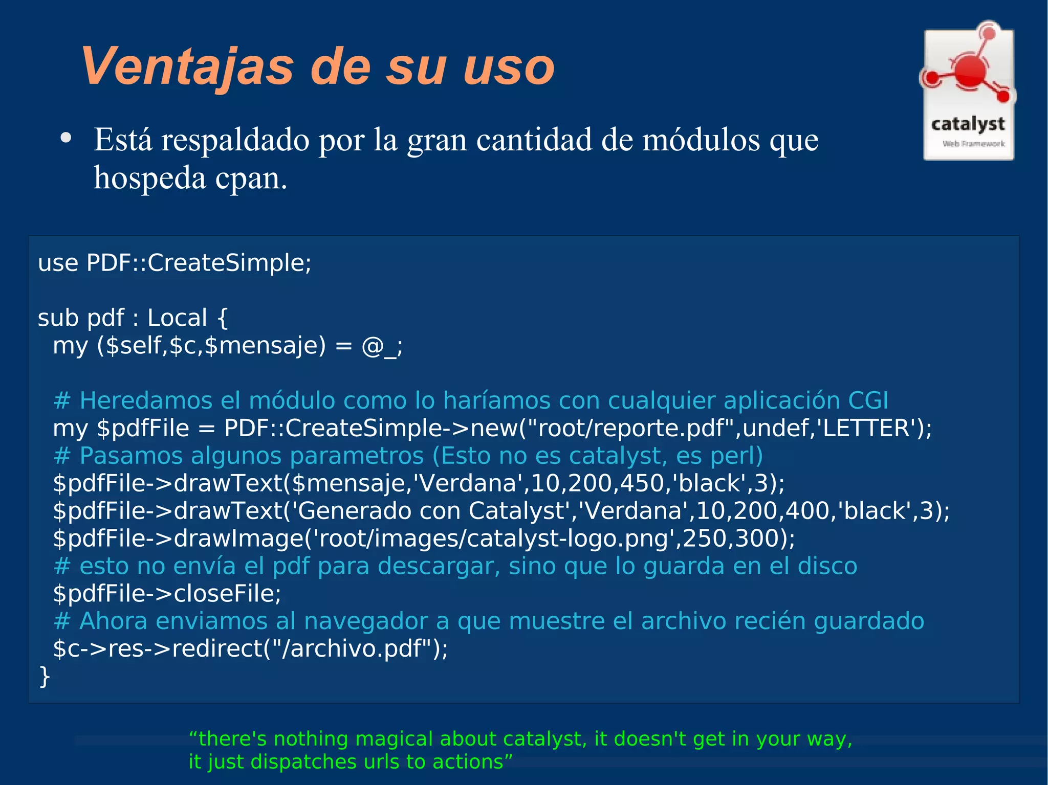 Está respaldado por la gran cantidad de módulos que hospeda cpan. “ there's nothing magical about catalyst, it doesn't get in your way,  it just dispatches urls to actions” Ventajas de su uso use PDF::CreateSimple; sub pdf : Local { my ($self,$c,$mensaje) = @_; # Heredamos el módulo como lo haríamos con cualquier aplicación CGI my $pdfFile = PDF::CreateSimple->new("root/reporte.pdf",undef,'LETTER'); # Pasamos algunos parametros (Esto no es catalyst, es perl) $pdfFile->drawText($mensaje,'Verdana',10,200,450,'black',3); $pdfFile->drawText('Generado con Catalyst','Verdana',10,200,400,'black',3); $pdfFile->drawImage('root/images/catalyst-logo.png',250,300); # esto no envía el pdf para descargar, sino que lo guarda en el disco $pdfFile->closeFile;  # Ahora enviamos al navegador a que muestre el archivo recién guardado $c->res->redirect("/archivo.pdf"); } 