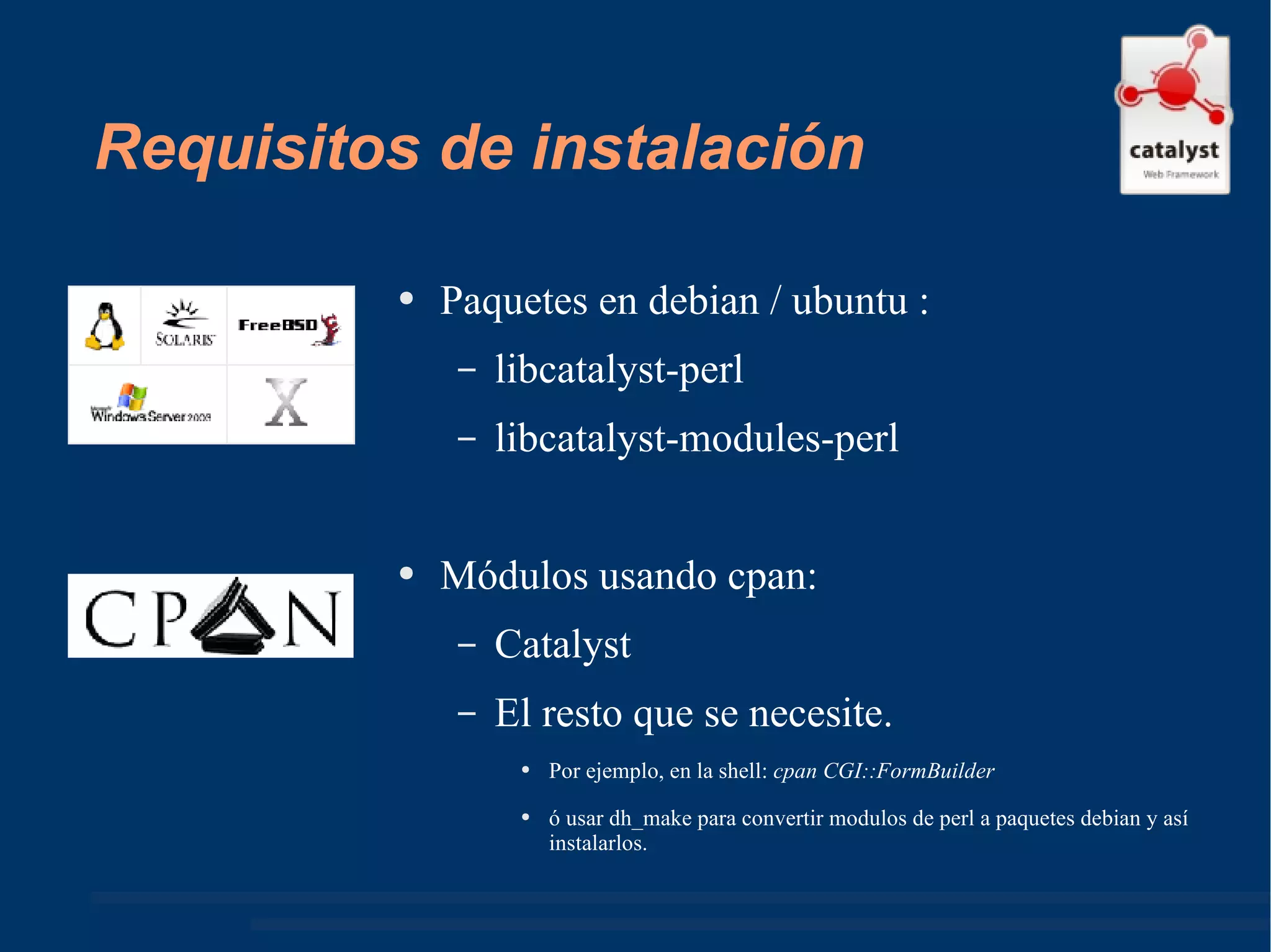 Requisitos de instalación Paquetes en debian / ubuntu : libcatalyst-perl libcatalyst-modules-perl  Módulos usando cpan: Catalyst El resto que se necesite.  Por ejemplo, en la shell:  cpan CGI::FormBuilder ó usar dh_make para convertir modulos de perl a paquetes debian y así instalarlos. 