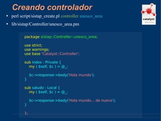Creando controlador perl script/sistap_create.pl  controller   unesco_area lib/sistap/Controller/unesco_area.pm package   sistap::Controller::unesco_area; use strict; use warnings; use base  'Catalyst::Controller'; sub  index : Private { my  ( $self, $c ) = @_; $c->response->body( 'Hola mundo' ); } sub  saludo : Local { my  ( $self, $c ) = @_; $c->response->body( 'Hola mundo... de nuevo' ); } 1; 