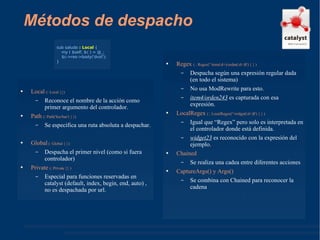 Métodos de despacho Local  (: Local {}) Reconoce el nombre de la acción como primer argumento del controlador. Path  (: Path('foo/bar') { }) Se especifica una ruta absoluta a despachar. Global  (: Global { }) Despacha el primer nivel (como si fuera controlador) Private  (: Private {} ) Especial para funciones reservadas en catalyst (default, index, begin, end, auto) , no es despachada por url. Regex  ( : Regex('^item(\d+)/orden(\d+)$') { } ) Despacha según una expresión regular dada (en todo el sistema) No usa ModRewrite para esto. item4/orden243  es capturada con esa expresión. LocalRegex  ( : LocalRegex('^widget(\d+)$') { } ) Igual que “Regex” pero solo es interpretada en el controlador donde está definida. widget23  es reconocido con la expresión del ejemplo. Chained Se realiza una cadea entre diferentes acciones CaptureArgs() y Args() Se combina con Chained para reconocer la cadena sub saludo  : Local  { my ( $self, $c ) = @_; $c->res->body('dvst'); } 