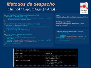 Metodos de despacho Chained / CaptureArgs() / Args() sub  wiki : PathPart('wiki') Chained('/') CaptureArgs(1) { my  ( $self, $c, $page_name ) = @_; # carga la página de nombre $page_name y coloca el objeto en el stash   $c->stash->{var1} = $page_name; } sub  rev : PathPart('rev') Chained('wiki') CaptureArgs(1) { my  ( $self, $c, $revision_id ) = @_; #  Usa el objeto de página que está en el stash y obtiene el número  # de revisión $revision_id.   $c->stash->{var2} = $revision_id  ; } sub  view : PathPart Chained('rev') Args(0) { my  ( $self, $c ) = @_; #  Muestra la revisión de la página en pantalla, my $salida ; $salida =  "Esta pantalla muestra la revision: "  . $c->stash->{var2} ; $salida .=  " de la pagina: "  .  $c->stash->{var1} ; $c->res->body($salida); } URL: http://localhost:3000/wiki/principal/rev/4/view  Salida por pantalla: Esta pantalla muestra la revision: 4 de la pagina: principal sub  view : PathPart Chained('wiki') Args(0) { my  ( $self, $c ) = @_; #  Muestra la revisión de la página en pantalla, my $salida ; $salida =  "Esta pantalla muestra la revision: "  . $c->stash->{var2} ; $salida .=  " de la pagina: "  .  $c->stash->{var1} ; $c->res->body($salida); } 
