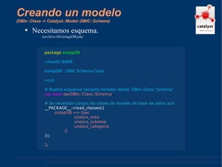 Creando un modelo  (DBIx::Class -> Catalyst::Model::DBIC::Schema) Necesitamos esquema. (archivo lib/sistapDB.pm) package   sistapDB ; =head1 NAME  sistapDB - DBIC Schema Class =cut # Nuetro esquema necesita heredar desde 'DBIx::Class::Schema' use base   qw/DBIx::Class::Schema/ ; # Se necesitan cargas las clases de modelo de base de datos acá __PACKAGE__->load_classes({ sistapDB => [qw/ unesco_area unesco_subarea unesco_categoria /] }); 1 ; 