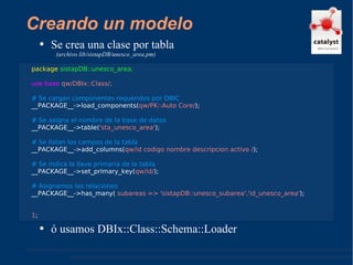 Creando un modelo Se crea una clase por tabla  (archivo lib/sistapDB/unesco_area.pm) ó usamos DBIx::Class::Schema::Loader package   sistapDB::unesco_area; use base  qw/DBIx::Class/;  # Se cargan componentes requeridos por DBIC __PACKAGE__->load_components( qw/PK::Auto Core/ ); # Se asigna el nombre de la base de datos  __PACKAGE__->table( 'sta_unesco_area' ); # Se listan los campos de la tabla __PACKAGE__->add_columns( qw/id codigo nombre descripcion activo / ); # Se indica la llave primaria de la tabla __PACKAGE__->set_primary_key( qw/id/ ); # Asignamos las relaciones  __PACKAGE__->has_many(  subareas => 'sistapDB::unesco_subarea','id_unesco_area' ); 1 ; 