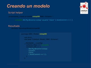 Creando un modelo Resultado :  (Archivo: lib/sistap/Model/sistapDB) Script helper :  .script/sistap_create.pl model  sistapDB  DBIC::Schema  \ sistapDB   dbi:Pg:dbname=sistap 'usuario' 'clave' '{ AutoCommit => 1 } ' package DBIC::Model:: sistapDB ; use strict; use base 'Catalyst::Model::DBIC::Schema'; __PACKAGE__->config( schema_class => ' sistapDB ', connect_info => [ 'dbi:Pg:dbname=sistap', 'usuario', 'clave', { AutoCommit => 1 },   ], ); 