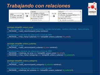 Trabajando con relaciones package sistapDB::unesco_area; #... Se hereda clase ; Carga de componentes ; nombre de la tabla ; nombre columnas ; llave primaria __PACKAGE__->add_columns(qw/id_area nombre/); # empezamos a declarar las relaciones a nivel de ORM __PACKAGE__->has_many( subareas => 'sistapDB::unesco_subarea',' id_area '); package sistapDB::unesco_subarea; #... igual que arriba __PACKAGE__->add_columns(qw/id_subarea  id_area  nombre/); # empezamos a declarar las relaciones a nivel de ORM __PACKAGE__->belongs_to( area => 'sistapDB::unesco_area',' id_area '); __PACKAGE__->has_many( categorias => 'sistapDB::unesco_subarea',' id_subarea '); package sistapDB::unesco_categoria; #... igual que arriba __PACKAGE__->add_columns(qw/id_categoria  id_subarea  nombre/); # empezamos a declarar las relaciones a nivel de ORM __PACKAGE__->belongs_to( subarea => 'sistapDB::unesco_subarea',' id_subarea '); 