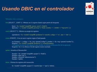 Usando DBIC en el controlador Métodos más comunes: find  ( SELECT .. LIMIT 1 ) : Obtiene un (1) registro (hash) según patrón de busqueda $area =  $c->model(“sistapDB::unesco_area”)->find(3); $persona =  c->model(“sistapDB::personas”)->find({ nombre => { ILIKE => '%javier%' }}) search  (SELECT *)  : Obtiene un arreglo de registros @productos =  $c->model(“sistapDB::productos”)->search({ codigo => 've' , tipo => 'abc' }); create  (INSERT)  : Crea un nuevo registro según el hash pasado. my $campos = { codigo => $c->req->param("codigo"), nombre => $c->req->param(“nombre”)}; $registro =  $c->model(“sistapDB::productos”)->create($campos); # al asignar la creación del registro a una variable, se obtiene el ResourceSet de la operación $registro->id ; # se obtiene el id del registro recien insertado. update : Actualiza el ResourceSet  $equipo = $c->model(“sistapDB::equipos”)->find(3); $equipo->tipo(“ups”); $equipo->dominio(“administracion”); $equipo->update; delete  : Elimina los registros del resourceSet $c->model(“sistapDB::equipos”)->search({tipo => 'ups'})->delete; 