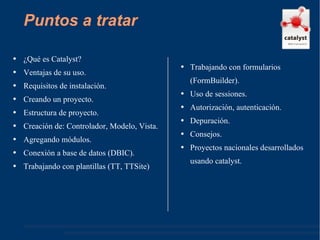 Puntos a tratar ¿Qué es Catalyst? Ventajas de su uso. Requisitos de instalación. Creando un proyecto. Estructura de proyecto. Creación de: Controlador, Modelo, Vista. Agregando módulos. Conexión a base de datos (DBIC). Trabajando con plantillas (TT, TTSite) Trabajando con formularios (FormBuilder). Uso de sessiones. Autorización, autenticación. Depuración. Consejos. Proyectos nacionales desarrollados usando catalyst. 
