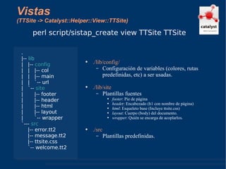 Vistas (TTSite -> Catalyst::Helper::View::TTSite) ./lib/config/ Configuración de variables (colores, rutas predefinidas, etc) a ser usadas. ./lib/site Plantillas fuentes footer : Pie de página heade r: Encabezado (h1 con nombre de página) html : Esqueleto base (Incluye ttsite.css) layout : Cuerpo (body) del documento. wrapper : Quién se encarga de acoplarlos. ./src Plantillas predefinidas. perl script/sistap_create view TTSite TTSite . |--  lib |  |--  config |  |  |-- col |  |  |-- main |  |  `-- url |  `--  site |  |-- footer |  |-- header |  |-- html |  |-- layout |  `-- wrapper `---  src |-- error.tt2 |-- message.tt2 |-- ttsite.css `-- welcome.tt2 