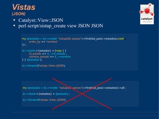 Vistas (JSON) Catalyst::View::JSON perl script/sistap_create view JSON JSON my  @estados = $c->model ( "sistapDB::paises" )->find($id_pais)->estados( undef ,{ order_by  => ' nombre ' }) ; $c->stash ->{estados} = [ map  { {  id_estado  =>  $_->id_estado  ,  nombre_estado  =>  $_->nombre  } }  @estados  ]; $c->forward (' sistap::View::JSON '); my  @estados = $c->model ( "sistapDB::paises" )->find($id_pais)->estados()->all ; $c->stash ->{estados} =  @estados  ; $c->forward (' sistap::View::JSON '); 