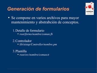 Generación de formularios Se compone en varios archivos para mayor mantenimiento y abstrabción de conceptos. Detalle de formulario root/forms/nombre/comun.fb Controlador lib/sistap/Controller/nombre.pm Plantilla  root/src/nombre/comun.tt 