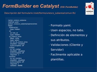 FormBuilder en Catalyst  (CGI::FormBuilder) Descripción del formulario (root/forms/unesco_subarea/comun.fb) Formato yaml. Usen espacios, no tabs. Definición de elementos y sus atributos. Validaciones (Cliente y Servidor) Facilmente aplicable a plantillas. name: unesco_subarea method: post action: /unesco_subarea/operaciones fields: tOperacion: type: hidden id: id: hdn_id type: hidden id_unesco_area: label : Area  type: select id: txt_id_unesco_area disabled : disabled  autocomplete: off codigo: id: txt_codigo disabled : disabled  autocomplete: off required : 1 nombre: id: txt_nombre disabled : disabled  autocomplete: off required: 1  validate : NAME 