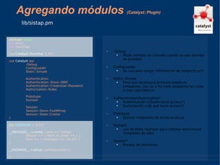 Agregando módulos  (Catalyst::Plugin) lib/sistap.pm package   sistap; use  strict; use  warnings; use  Catalyst::Runtime  '5.70'; use  Catalyst  qw/ -Debug  ConfigLoader  Static::Simple Authentication Authentication::Store::DBIC Authentication::Credential::Password Authorization::Roles Prototype Dumper Session Session::Store::FastMmap Session::State::Cookie /; our   $VERSION  = '0.01'; __PACKAGE__->config ( name => 'sistap', session => { flash_to_stash => 1 }, form => { messages => ':es_ES' } ); __PACKAGE__->setup ( qw/RequireSSL/ ); 1; -Debug Modo verboso en consola cuando se usa servidor de pruebas. ConfigLoader Se usa para cargar información de proyecto.yml Static::Simple Para que reconozca archivos estaticos (imagenes, css, js) y no trate despacha las rutas si hay coincidencia. Authentication/Autorization* Autenticación (¿Quién tiene acceso?) Autorización (¿de qué tiene acceso?) Prototype Ejectos integrados de script.aculo.us Dumper uso de Data::Dumper para obtener estructuras completas de data. Session* Manejo de sessiones. 