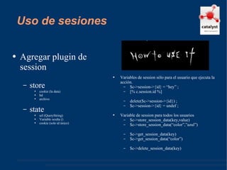 Uso de sesiones Agregar plugin de session store cookie (la data) bd archivo state url (QueryString) Variable oculta () cookie (solo id único) Variables de session sólo para el usuario que ejecuta la acción. $c->session->{id} = “hey” ; [% c.session.id %] delete($c->session->{id}) ; $c->session->{id} = undef ; Variable de session para todos los usuarios $c->store_session_data(key,value) $c->store_session_data(“color”,”azul”) $c->get_session_data(key) $c->get_session_data(“color”) $c->delete_session_data(key) 