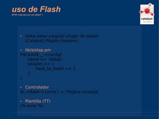uso de Flash  (BTW: nada que ver con adobe ™  ) Debe estar cargado plugin de sesion ( Catalyst::Plugin::Session ) lib/sistap.pm PACKAGE__->config(  name => 'sistap', session => { flash_to_stash => 1 } ); Controlador $c->flash->{error} = “Pagina invalida” Plantilla (TT) [% error %] 
