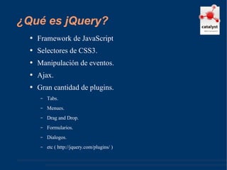¿Qué es jQuery? Framework de JavaScript Selectores de CSS3. Manipulación de eventos. Ajax. Gran cantidad de plugins. Tabs. Menues. Drag and Drop. Formularios. Dialogos. etc ( http://jquery.com/plugins/ ) 
