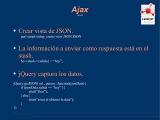 Ajax   (ahah) Crear vista de JSON. perl script/sistap_create view JSON JSON La información a enviar como respuesta está en el stash. $c->stash->{salida} = “hey”; jQuery captura los datos. jQuery.getJSON( url , param , function(jsonData){ if (jsonData.salida == “hey” ){ alert(“fino”); }else{ alert(“error al obtener la data”); } }) 