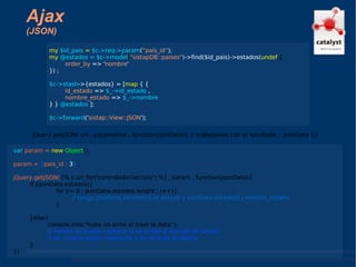 Ajax (JSON) jQuery.getJSON( url , parametros , function(jsonData){ // trabajamos con el resultado... jsonData }); my  $id_pais  =  $c->req->param ( “pais_id” ); my  @estados = $c->model ( "sistapDB::paises" )->find($id_pais)->estados( undef ,{ order_by  => ' nombre ' }) ; $c->stash ->{estados} = [ map  { {  id_estado  =>  $_->id_estado  ,  nombre_estado  =>  $_->nombre  } }  @estados  ]; $c->forward (' sistap::View::JSON '); var  param =   new  Object (); param =  { pais_id :   3 }  ; jQuery.getJSON(  [% c.uri_for('controlador/accion/') %] , param , function(jsonData){ if (jsonData.estados){ for (i= 0 ; jsonData.estados.lenght ; i++){ // tengo jsonData.estados[i].id_estado y jsonData.estados[i].nombre_estado } }else{ console.info(“hubo un error al traer la data”); // incluso se puede capturar si se acabó el tiempo de sesión // de usuario según respuesta y se recarga la página. } }) 