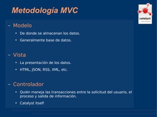 Metodología MVC Modelo De donde se almacenan los datos. Generalmente base de datos. Vista La presentación de los datos. HTML, JSON, RSS, XML, etc.  Controlador Quién maneja las transacciones entre la solicitud del usuario, el proceso y salida de información. Catalyst itself 