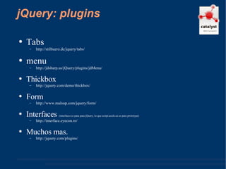 jQuery: plugins Tabs http://stilbuero.de/jquery/tabs/  menu http://jdsharp.us/jQuery/plugins/jdMenu/  Thickbox http://jquery.com/demo/thickbox/  Form http://www.malsup.com/jquery/form/  Interfaces  (interfaces es para para jQuery, lo que script.aculo.us es para prototype) http://interface.eyecon.ro/  Muchos mas. http://jquery.com/plugins/  