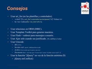 Consejos Usar uri_for (en las plantillas y controlador). <a href=”[%  c.uri_for('/controlador/accion/param')  %]”>Enlace</a> $c->res->redirect( $c->uri_for('/a/b/c') ); Usar relaciones en ORM (DBIC). Usar Template Toolkit para generar maestros. Usar Flash + redirect para mensajes a usuario. Usar Ajax solo cuando sea justificado.  (No AJfiXiar el sitio)   Usar Unicode BD  (UTF-8) Servidor web  (apache: AddDefaultCharset utf8) Archivo  (Usar un editor que lo soporte, como vim ) Documento ( html: <meta http-equiv="Content-Type" content="text/html; charset=utf-8" /> ) Usar la función “jQuery” en vez de la función anónima ($)  jQuery.noConflict() 