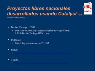 Proyectos libres nacionales desarrollados usando Catalyst  ( Que conozco hasta ahora ) Debian::Package::HTML http://search.cpan.org/~bureado/Debian-Package-HTML-0.1/lib/Debian/Package/HTML.pm  PUBuilder http://blog.bureado.com.ve/?p=307  Sistap: http://sistemas.fsl.fundacite-merida.gob.ve/projects/sistap   TEGZ: http://sistemas.fsl.fundacite-merida.gob.ve/projects/tegz   