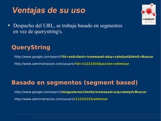 Ventajas de su uso Despacho del URL, se trabaja basado en segmentos en vez de querystring's. http://www.google.com/search ?hl=es&client=iceweasel-a&q=catalyst&btnG=Buscar  http://www.administracion.com/usuario ?id=11222333&accion=eliminar QueryString http://www.google.com/search/ lenguale/es/cliente/iceweasel-a/q/catalyst/Buscar  http://www.administracion.com/usuario /11222333/eliminar Basado en segmentos (segment based) 