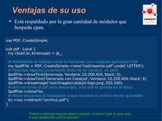 Está respaldado por la gran cantidad de módulos que hospeda cpan. “ there's nothing magical about catalyst, it doesn't get in your way,  it just dispatches urls to actions” Ventajas de su uso use PDF::CreateSimple; sub pdf : Local { my ($self,$c,$mensaje) = @_; # Heredamos el módulo como lo haríamos con cualquier aplicación CGI my $pdfFile = PDF::CreateSimple->new("root/reporte.pdf",undef,'LETTER'); # Pasamos algunos parametros (Esto no es catalyst, es perl) $pdfFile->drawText($mensaje,'Verdana',10,200,450,'black',3); $pdfFile->drawText('Generado con Catalyst','Verdana',10,200,400,'black',3); $pdfFile->drawImage('root/images/catalyst-logo.png',250,300); # esto no envía el pdf para descargar, sino que lo guarda en el disco $pdfFile->closeFile;  # Ahora enviamos al navegador a que muestre el archivo recién guardado $c->res->redirect("/archivo.pdf"); } 