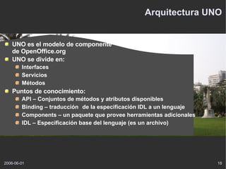 Arquitectura UNO UNO es el modelo de componente de OpenOffice.org UNO se divide en: Interfaces Servicios Métodos Puntos de conocimiento: API – Conjuntos de métodos y atributos disponibles Binding – traducción  de la especificación IDL a un lenguaje Components – un paquete que provee herramientas adicionales IDL – Especificación base del lenguaje (es un archivo) 