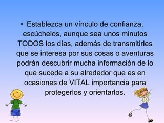 Establezca un vínculo de confianza, escúchelos, aunque sea unos minutos TODOS los días, además de transmitirles que se interesa por sus cosas o aventuras podrán descubrir mucha información de lo que sucede a su alrededor que es en ocasiones de VITAL importancia para protegerlos y orientarlos. 
