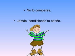 No lo compares. Jamás  condiciones tu cariño. 