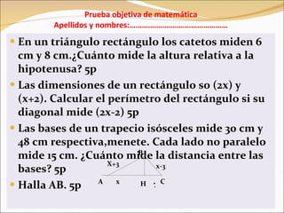 Prueba objetiva de matemática Apellidos y nombres:………………………………………… En un triángulo rectángulo los catetos miden 6 cm y 8 cm.¿Cuánto mide la altura relativa a la hipotenusa? 5p Las dimensiones de un rectángulo so (2x) y (x+2). Calcular el perímetro del rectángulo si su diagonal mide (2x-2) 5p Las bases de un trapecio isósceles mide 30 cm y 48 cm respectiva,menete. Cada lado no paralelo mide 15 cm. ¿Cuánto mide la distancia entre las bases? 5p Halla AB. 5p A B C H x-3 X+3 x 7 