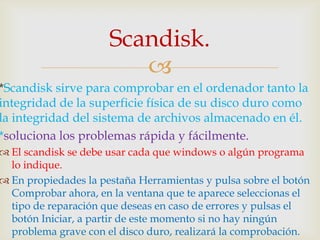 Scandisk.
                         
*Scandisk sirve para comprobar en el ordenador tanto la
integridad de la superficie física de su disco duro como
la integridad del sistema de archivos almacenado en él.
*soluciona los problemas rápida y fácilmente.
 El scandisk se debe usar cada que windows o algún programa
  lo indique.
 En propiedades la pestaña Herramientas y pulsa sobre el botón
  Comprobar ahora, en la ventana que te aparece seleccionas el
  tipo de reparación que deseas en caso de errores y pulsas el
  botón Iniciar, a partir de este momento si no hay ningún
  problema grave con el disco duro, realizará la comprobación.
 
