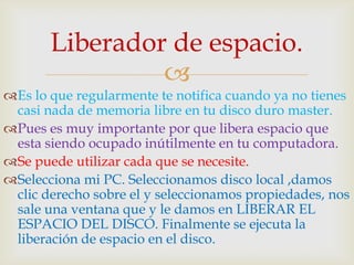 Liberador de espacio.
                
Es lo que regularmente te notifica cuando ya no tienes
 casi nada de memoria libre en tu disco duro master.
Pues es muy importante por que libera espacio que
 esta siendo ocupado inútilmente en tu computadora.
Se puede utilizar cada que se necesite.
Selecciona mi PC. Seleccionamos disco local ,damos
 clic derecho sobre el y seleccionamos propiedades, nos
 sale una ventana que y le damos en LIBERAR EL
 ESPACIO DEL DISCO. Finalmente se ejecuta la
 liberación de espacio en el disco.
 