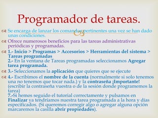 Programador de tareas.
                                
 Se encarga de lanzar los comandos pertinentes una vez se han dado
  unas condiciones.
 Ofrece numerosos beneficios para las tareas administrativas
  periódicas y programadas.
 1.- Inicio > Programas > Accesorios > Herramientas del sistema >
  Tareas programadas
  2.- En la ventana de Tareas programadas seleccionamos Agregar
  tarea programada.
 3.- Seleccionamos la aplicación que quieres que se ejecute
 4.- Escribimos el nombre de la cuenta (normalmente si solo tenemos
  una no tenemos que tocar nada.) y la contraseña ¡Importante!
  (escribir la contraseña vuestra o de la sesión donde programemos la
  tarea)
  7.-Si hemos seguido el tutorial correctamente y pulsamos en
  Finalizar ya tendríamos nuestra tarea programada a la hora y días
  especificados. (Si queremos corregir algo o agregar alguna opción
  marcaremos la casilla abrir propiedades).
 
