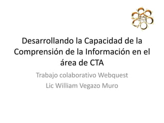 Desarrollando la Capacidad de la
Comprensión de la Información en el
área de CTA
Trabajo colaborativo Webquest
Lic William Vegazo Muro
 