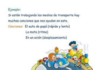 Ejemplo:
Si están trabajando los medios de transporte hay
muchas canciones que nos ayudan en esto.
Canciones: El auto de papá (rápido y lento)
            La moto (ritmo)
            En un avión (desplazamiento)
 