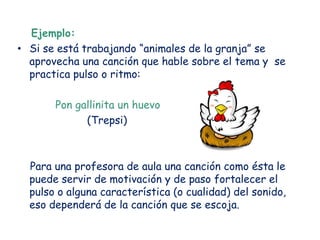 Ejemplo:
• Si se está trabajando “animales de la granja” se
  aprovecha una canción que hable sobre el tema y se
  practica pulso o ritmo:

       Pon gallinita un huevo
             (Trepsi)



  Para una profesora de aula una canción como ésta le
  puede servir de motivación y de paso fortalecer el
  pulso o alguna característica (o cualidad) del sonido,
  eso dependerá de la canción que se escoja.
 