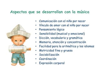 Aspectos que se desarrollan con la música

             •   Comunicación con el niño por nacer
             •   Vínculo de amor con el niño por nacer
             •   Pensamiento lógico
             •   Sensibilidad (musical y emocional)
             •   Dicción, vocabulario y gramática
             •   Memoria, atención y concentración
             •   Facilidad para la aritmética y los idiomas
             •   Motricidad fina y gruesa
             •   Sociabilización
             •   Coordinación
             •   Expresión corporal
 