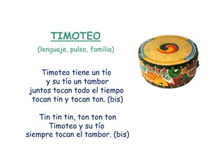 TIMOTEO
   (lenguaje, pulso, familia)


    Timoteo tiene un tío
     y su tío un tambor
juntos tocan todo el tiempo
 tocan tin y tocan ton. (bis)

    Tin tin tin, ton ton ton
       Timoteo y su tío
siempre tocan el tambor. (bis)
 