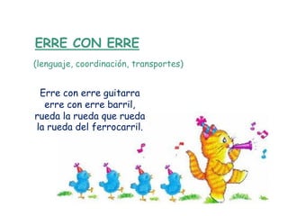 ERRE CON ERRE
(lenguaje, coordinación, transportes)


 Erre con erre guitarra
  erre con erre barril,
rueda la rueda que rueda
la rueda del ferrocarril.
 